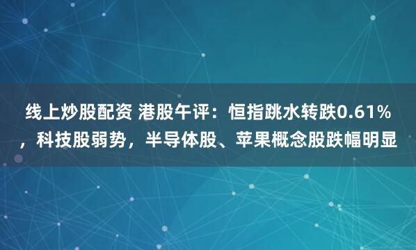 线上炒股配资 港股午评:恒指跳水转跌0.61%,科技股弱势,半导体股、苹果概念股跌幅明显