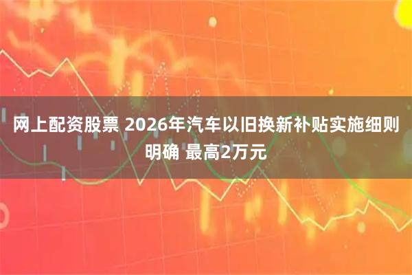 网上配资股票 2026年汽车以旧换新补贴实施细则明确 最高2万元