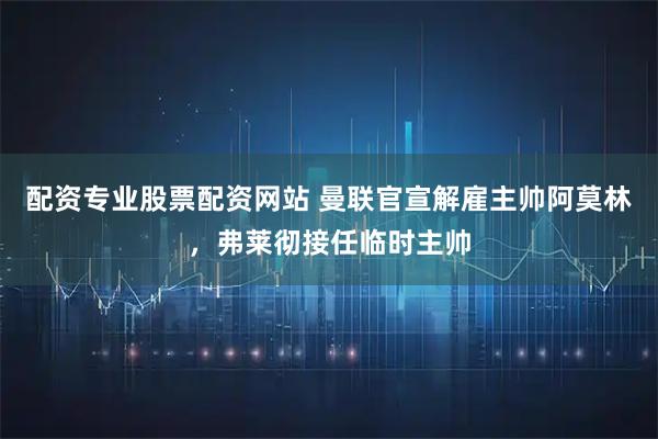 配资专业股票配资网站 曼联官宣解雇主帅阿莫林，弗莱彻接任临时主帅