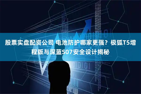 股票实盘配资公司 电池防护哪家更强？极狐T5增程版与深蓝S07安全设计揭秘