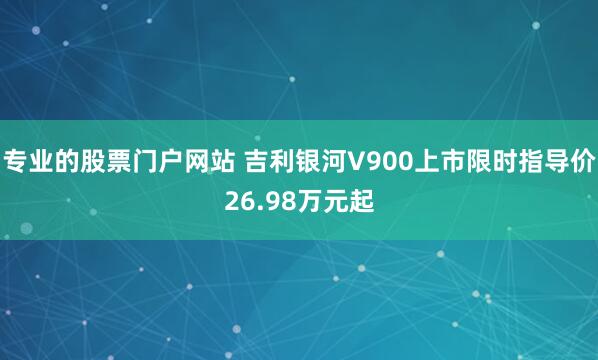 专业的股票门户网站 吉利银河V900上市限时指导价26.98万元起