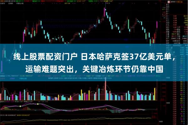 线上股票配资门户 日本哈萨克签37亿美元单，运输难题突出，关键冶炼环节仍靠中国