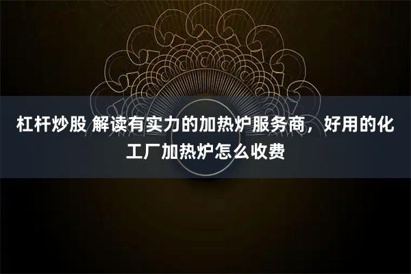 杠杆炒股 解读有实力的加热炉服务商，好用的化工厂加热炉怎么收费