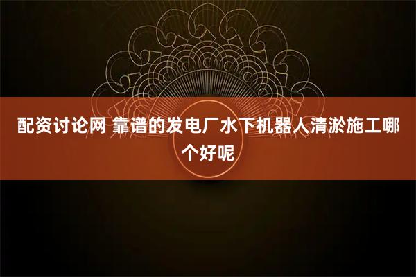 配资讨论网 靠谱的发电厂水下机器人清淤施工哪个好呢