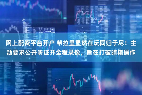 网上配资平台开户 希拉里显然在玩同归于尽！主动要求公开听证并全程录像，旨在打破暗箱操作