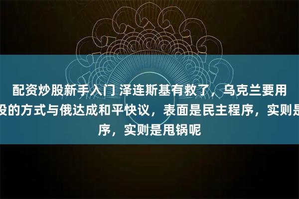 配资炒股新手入门 泽连斯基有救了，乌克兰要用全民公投的方式与俄达成和平快议，表面是民主程序，实则是甩锅呢