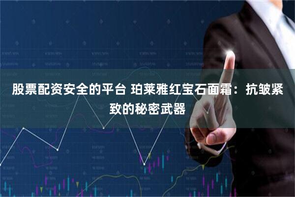 股票配资安全的平台 珀莱雅红宝石面霜：抗皱紧致的秘密武器