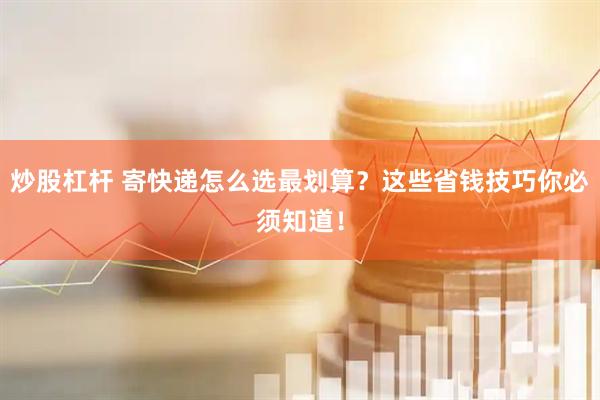 炒股杠杆 寄快递怎么选最划算？这些省钱技巧你必须知道！
