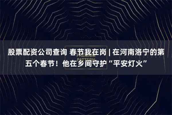 股票配资公司查询 春节我在岗 | 在河南洛宁的第五个春节！他在乡间守护“平安灯火”