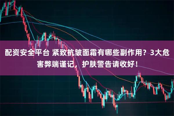 配资安全平台 紧致抗皱面霜有哪些副作用？3大危害弊端谨记，护肤警告请收好！