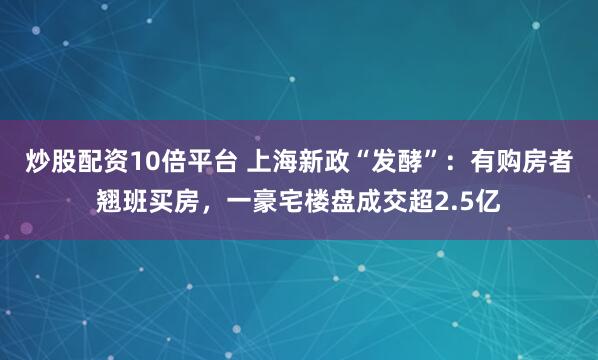 炒股配资10倍平台 上海新政“发酵”：有购房者翘班买房，一豪宅楼盘成交超2.5亿