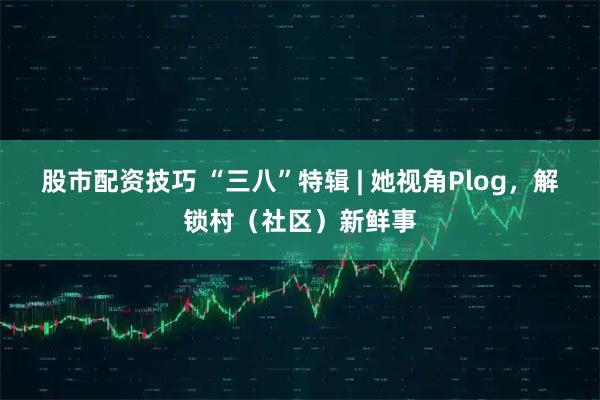 股市配资技巧 “三八”特辑 | 她视角Plog，解锁村（社区）新鲜事