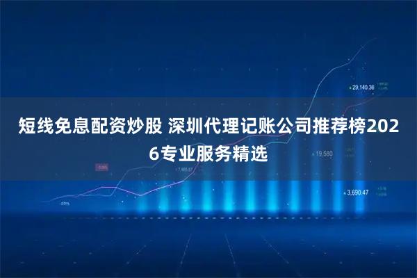 短线免息配资炒股 深圳代理记账公司推荐榜2026专业服务精选