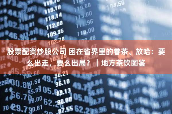 股票配资炒股公司 困在省界里的眷茶、放哈：要么出走，要么出局？｜地方茶饮图鉴