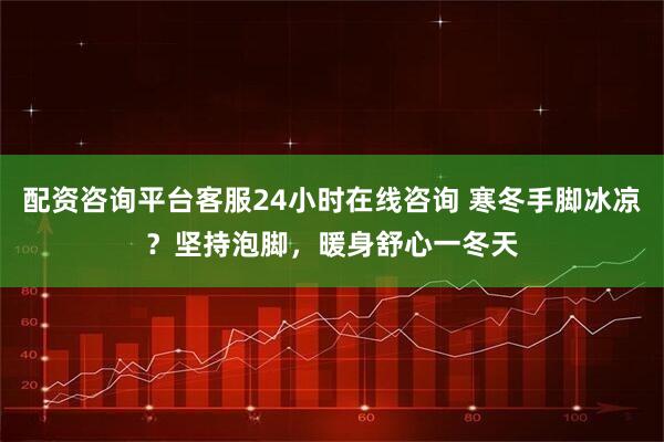 配资咨询平台客服24小时在线咨询 寒冬手脚冰凉？坚持泡脚，暖身舒心一冬天