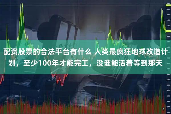 配资股票的合法平台有什么 人类最疯狂地球改造计划，至少100年才能完工，没谁能活着等到那天