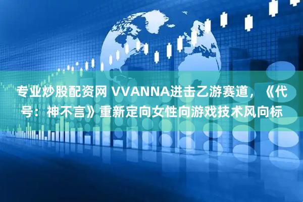 专业炒股配资网 VVANNA进击乙游赛道，《代号：神不言》重新定向女性向游戏技术风向标