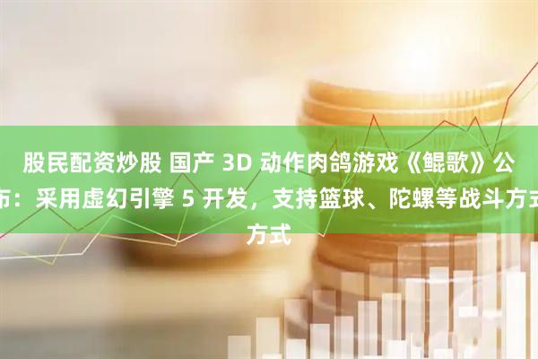 股民配资炒股 国产 3D 动作肉鸽游戏《鲲歌》公布：采用虚幻引擎 5 开发，支持篮球、陀螺等战斗方式