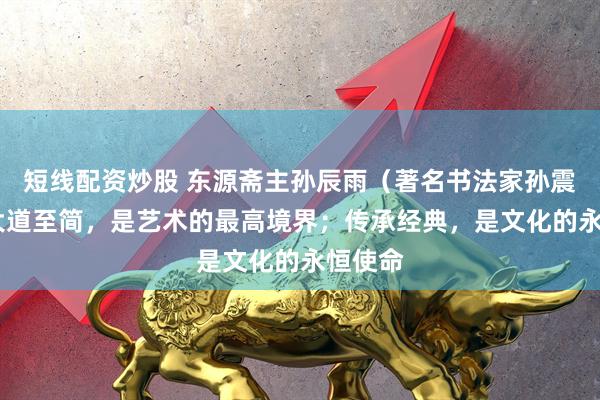 短线配资炒股 东源斋主孙辰雨（著名书法家孙震）——大道至简，是艺术的最高境界；传承经典，是文化的永恒使命