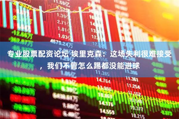 专业股票配资论坛 埃里克森：这场失利很难接受，我们不管怎么踢都没能进球