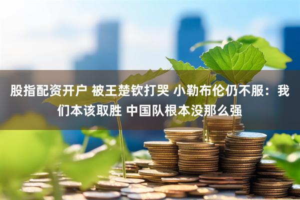 股指配资开户 被王楚钦打哭 小勒布伦仍不服：我们本该取胜 中国队根本没那么强